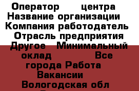 Оператор call-центра › Название организации ­ Компания-работодатель › Отрасль предприятия ­ Другое › Минимальный оклад ­ 15 000 - Все города Работа » Вакансии   . Вологодская обл.,Вологда г.